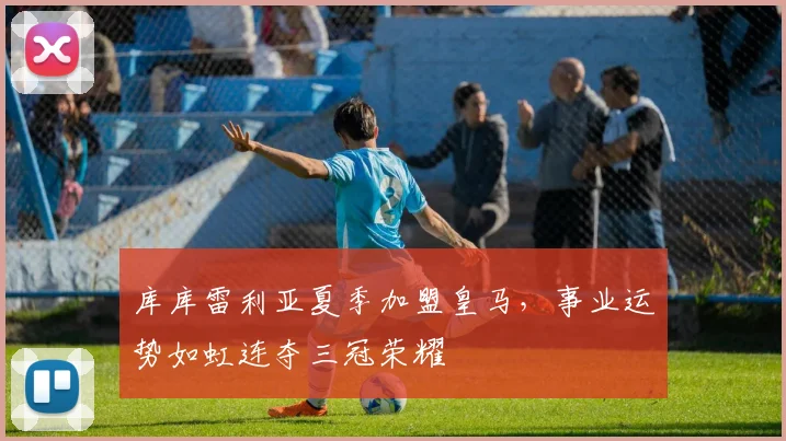 库库雷利亚夏季加盟皇马，事业运势如虹连夺三冠荣耀