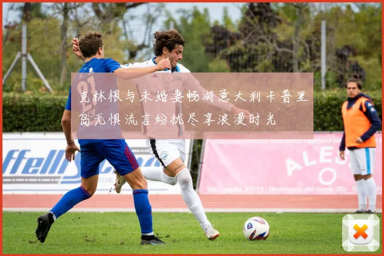 克林根与未婚妻畅游意大利卡普里岛无惧流言纷扰尽享浪漫时光