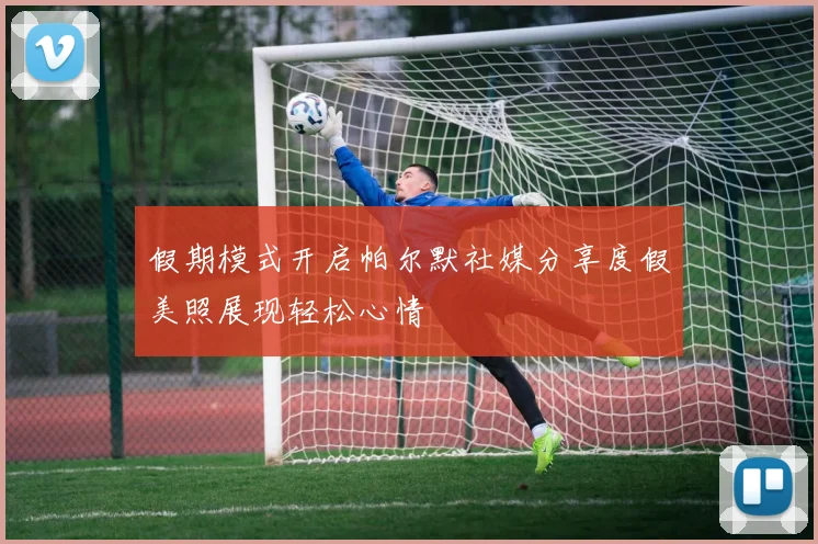 假期模式开启帕尔默社媒分享度假美照展现轻松心情
