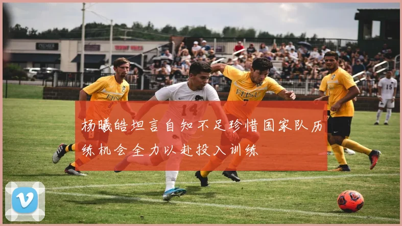 杨曦皓坦言自知不足珍惜国家队历练机会全力以赴投入训练